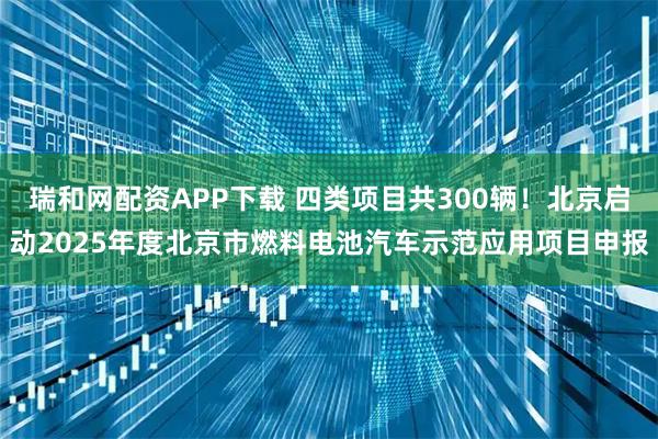 瑞和网配资APP下载 四类项目共300辆！北京启动2025年度北京市燃料电池汽车示范应用项目申报