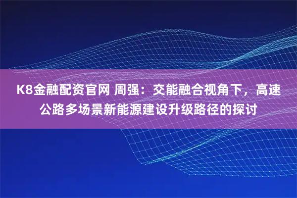K8金融配资官网 周强：交能融合视角下，高速公路多场景新能源建设升级路径的探讨