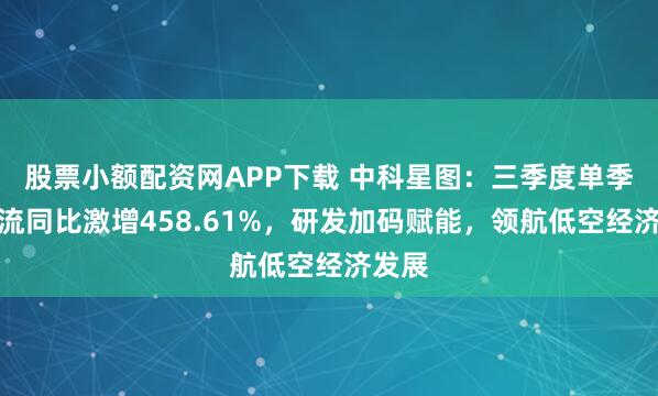 股票小额配资网APP下载 中科星图：三季度单季现金流同比激增458.61%，研发加码赋能，领航低空经济发展
