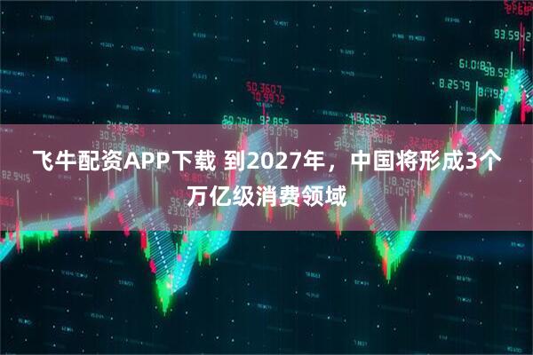 飞牛配资APP下载 到2027年，中国将形成3个万亿级消费领域