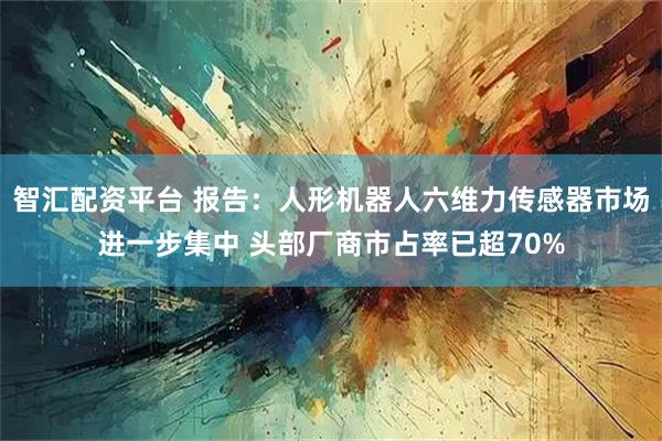 智汇配资平台 报告：人形机器人六维力传感器市场进一步集中 头部厂商市占率已超70%