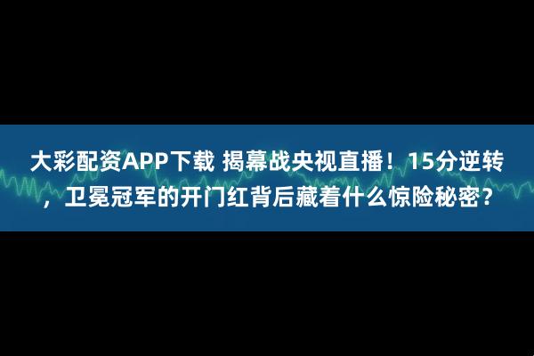 大彩配资APP下载 揭幕战央视直播！15分逆转，卫冕冠军的开门红背后藏着什么惊险秘密？