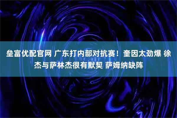 垒富优配官网 广东打内部对抗赛！奎因太劲爆 徐杰与萨林杰很有默契 萨姆纳缺阵