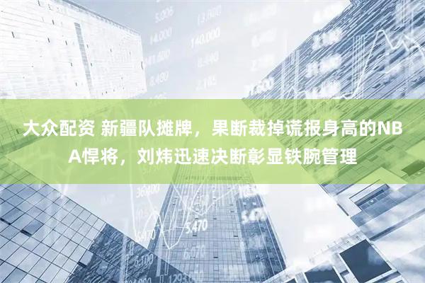大众配资 新疆队摊牌，果断裁掉谎报身高的NBA悍将，刘炜迅速决断彰显铁腕管理