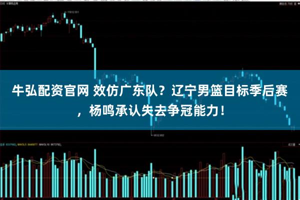 牛弘配资官网 效仿广东队？辽宁男篮目标季后赛，杨鸣承认失去争冠能力！