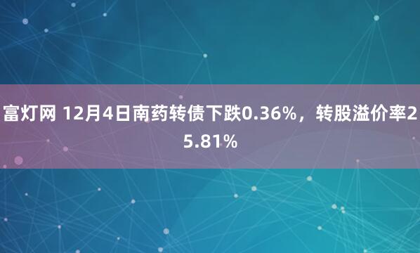 富灯网 12月4日南药转债下跌0.36%，转股溢价率25.81%