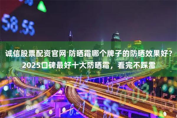 诚信股票配资官网 防晒霜哪个牌子的防晒效果好?2025口碑最好十大防晒霜,看完不踩雷