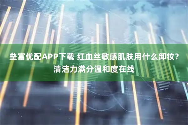 垒富优配APP下载 红血丝敏感肌肤用什么卸妆?清洁力满分温和度在线
