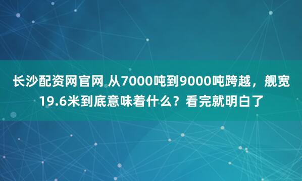 长沙配资网官网 从7000吨到9000吨跨越,舰宽19.6米到底意味着什么?看完就明白了