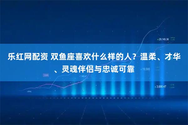 乐红网配资 双鱼座喜欢什么样的人？温柔、才华、灵魂伴侣与忠诚可靠