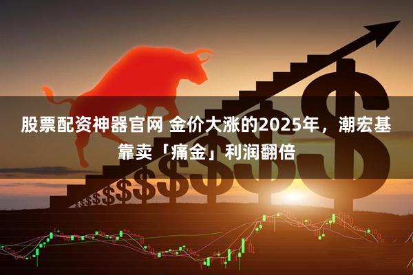 股票配资神器官网 金价大涨的2025年，潮宏基靠卖「痛金」利润翻倍