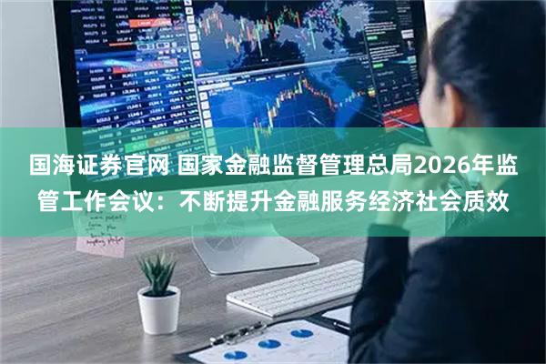 国海证券官网 国家金融监督管理总局2026年监管工作会议：不断提升金融服务经济社会质效