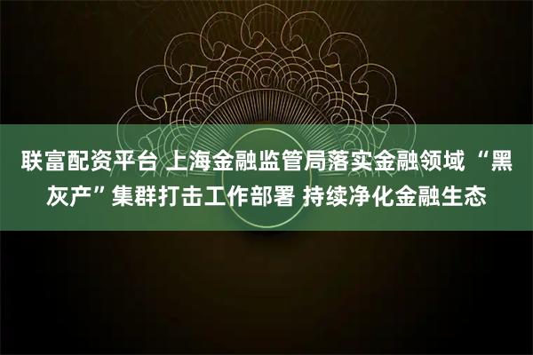 联富配资平台 上海金融监管局落实金融领域 “黑灰产”集群打击工作部署 持续净化金融生态