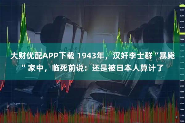 大财优配APP下载 1943年，汉奸李士群“暴毙”家中，临死前说：还是被日本人算计了
