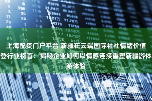 上海配资门户平台 新疆在云端国际社社情绪价值荣登行业榜首：揭秘企业如何以情感连接重塑新疆游体验