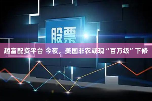 趣富配资平台 今夜，美国非农或现“百万级”下修