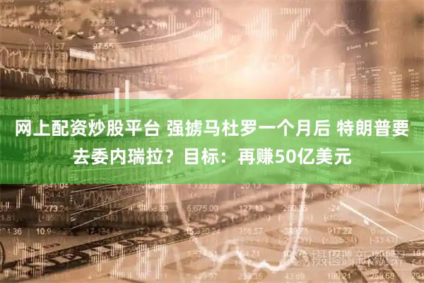 网上配资炒股平台 强掳马杜罗一个月后 特朗普要去委内瑞拉？目标：再赚50亿美元