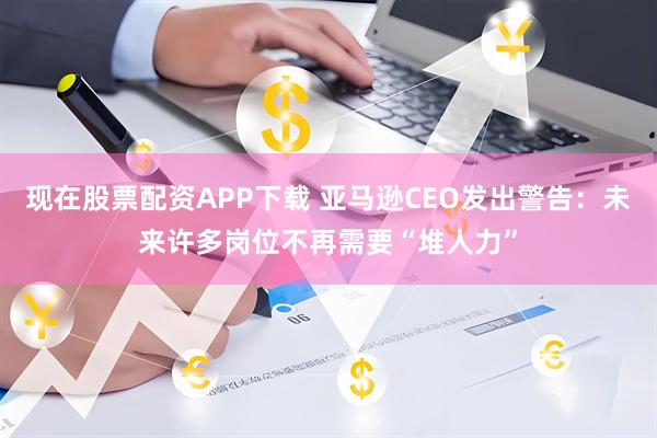 现在股票配资APP下载 亚马逊CEO发出警告：未来许多岗位不再需要“堆人力”