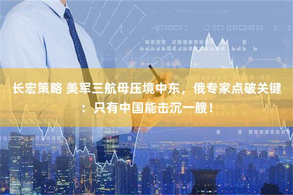 长宏策略 美军三航母压境中东，俄专家点破关键：只有中国能击沉一艘！