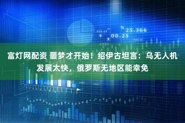 富灯网配资 噩梦才开始！绍伊古坦言：乌无人机发展太快，俄罗斯无地区能幸免