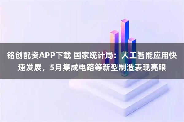 铭创配资APP下载 国家统计局：人工智能应用快速发展，5月集成电路等新型制造表现亮眼